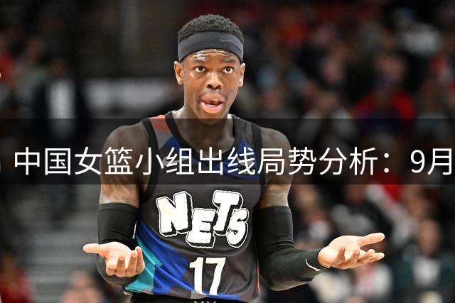 中国女篮小组出线局势分析：9月8日迎战意大利关键战